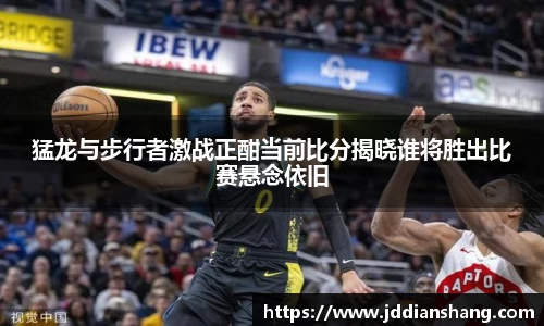 猛龙与步行者激战正酣当前比分揭晓谁将胜出比赛悬念依旧