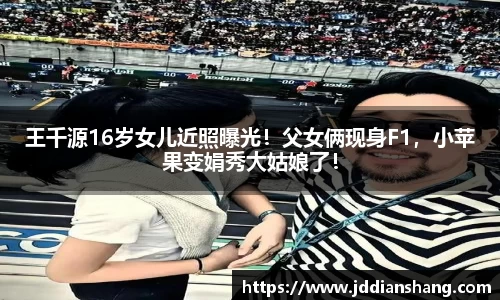 王千源16岁女儿近照曝光！父女俩现身F1，小苹果变娟秀大姑娘了！